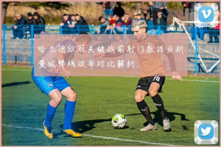 哈兰德欧冠关键战前射门数据分析曼城锋线效率对比解析