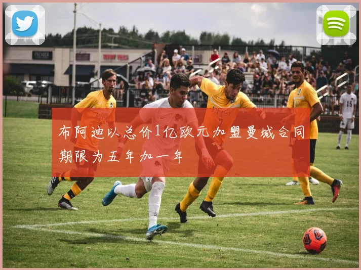布阿迪以总价1亿欧元加盟曼城合同期限为五年加一年