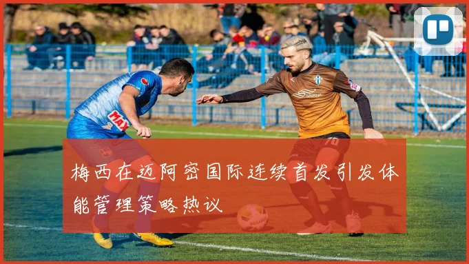 梅西在迈阿密国际连续首发引发体能管理策略热议