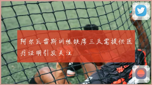 阿尔瓦雷斯训练缺席三天需提供医疗证明引发关注