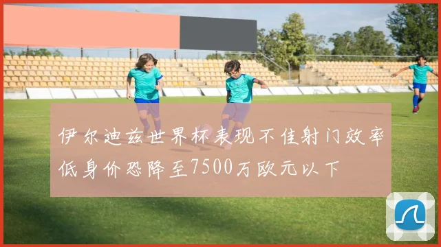 伊尔迪兹世界杯表现不佳射门效率低身价恐降至7500万欧元以下