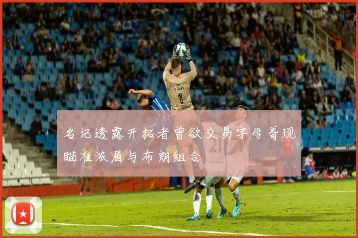名记透露开拓者曾欲交易字母哥现瞄准浓眉与布朗组合