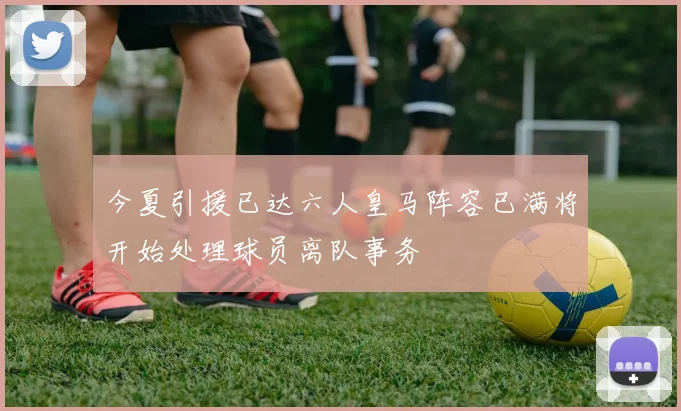 今夏引援已达六人皇马阵容已满将开始处理球员离队事务
